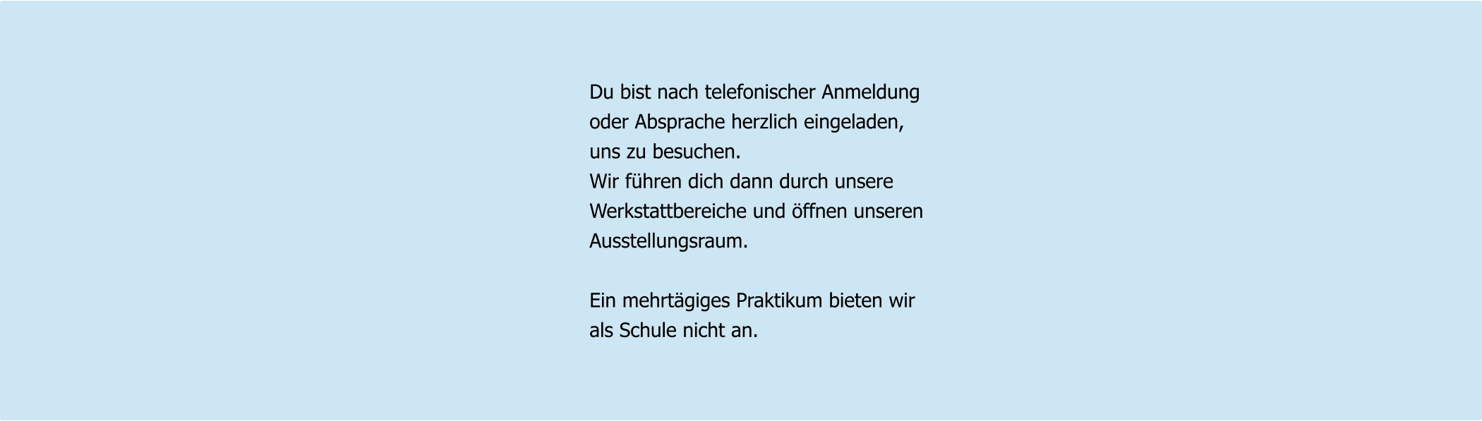 Du bist nach telefonischer Anmeldung oder Absprache herzlich eingeladen, uns zu besuchen. Wir führen dich dann durch unsere Werkstattbereiche und öffnen unseren Ausstellungsraum.  Ein mehrtägiges Praktikum bieten wir als Schule nicht an.