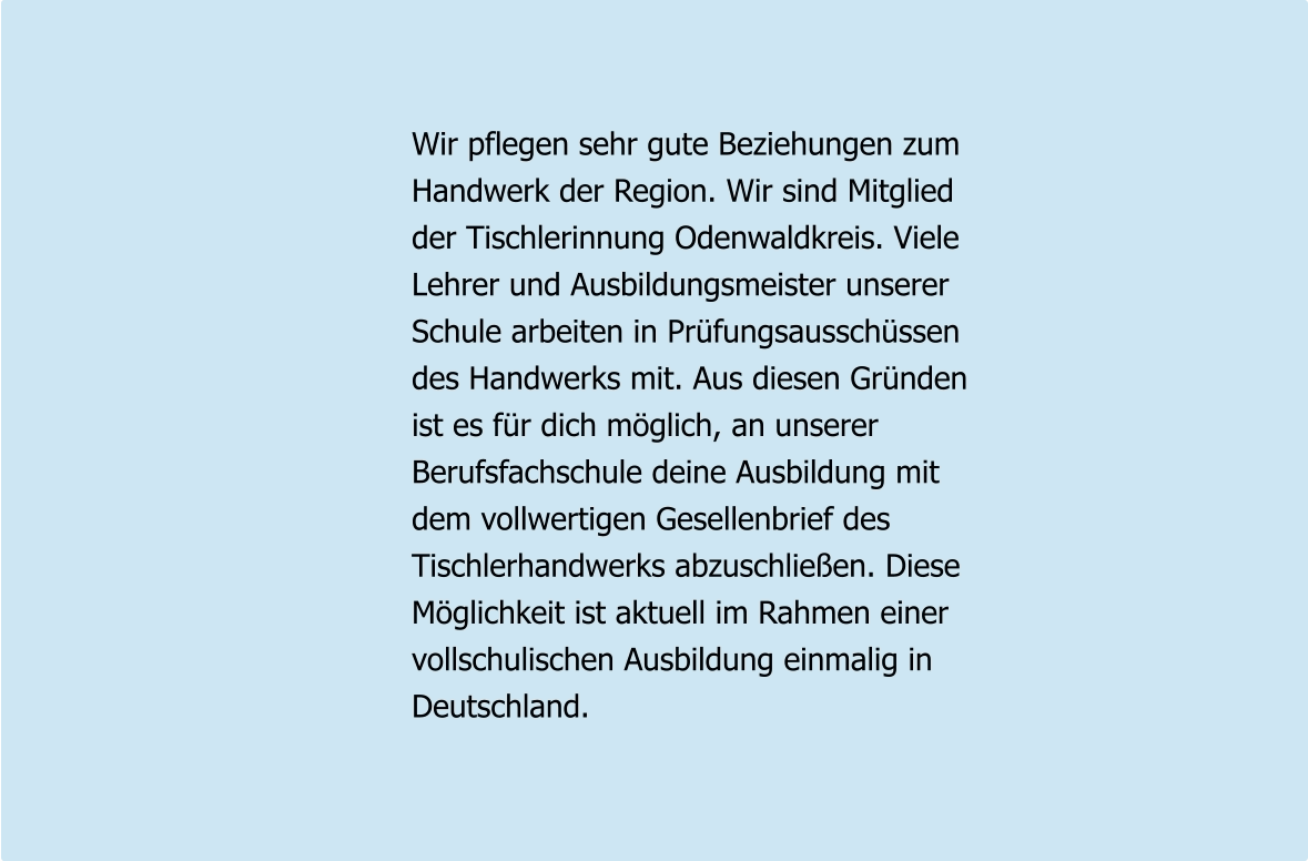 Wir pflegen sehr gute Beziehungen zum Handwerk der Region. Wir sind Mitglied der Tischlerinnung Odenwaldkreis. Viele Lehrer und Ausbildungsmeister unserer Schule arbeiten in Prüfungsausschüssen des Handwerks mit. Aus diesen Gründen ist es für dich möglich, an unserer Berufsfachschule deine Ausbildung mit dem vollwertigen Gesellenbrief des  Tischlerhandwerks abzuschließen. Diese Möglichkeit ist aktuell im Rahmen einer vollschulischen Ausbildung einmalig in Deutschland.